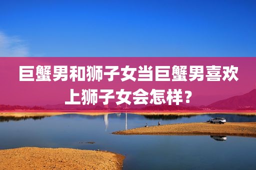 巨蟹男和狮子女当巨蟹男喜欢上狮子女会怎样？