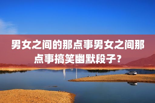 男女之间的那点事男女之间那点事搞笑幽默段子？