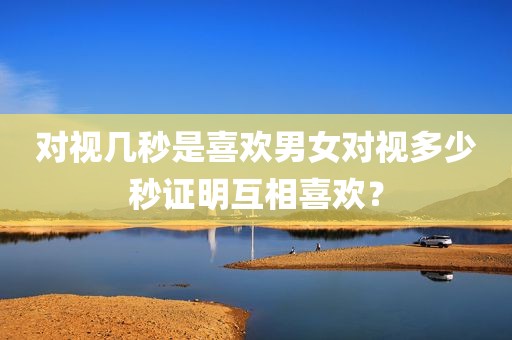 对视几秒是喜欢男女对视多少秒证明互相喜欢？