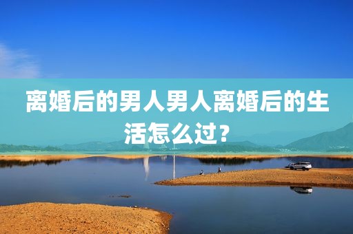 离婚后的男人男人离婚后的生活怎么过？
