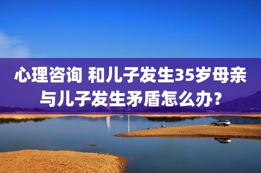 心理咨询 和儿子发生35岁母亲与儿子发生矛盾怎么办？