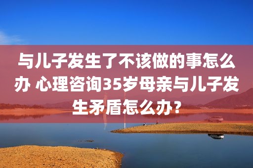 与儿子发生了不该做的事怎么办 心理咨询35岁母亲与儿子发生矛盾怎么办？