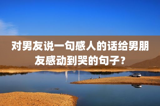 对男友说一句感人的话给男朋友感动到哭的句子？