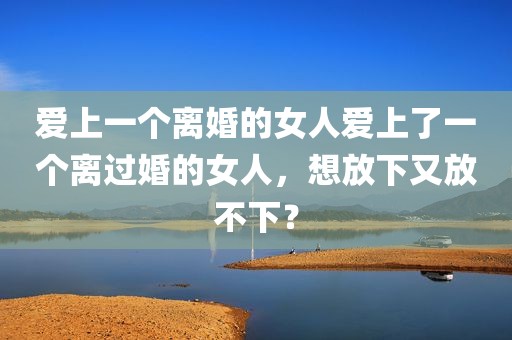 爱上一个离婚的女人爱上了一个离过婚的女人，想放下又放不下？