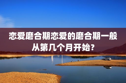 恋爱磨合期恋爱的磨合期一般从第几个月开始？