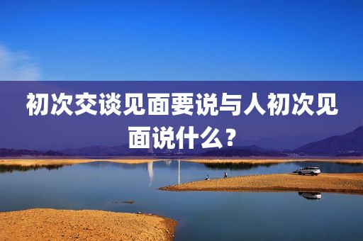 初次交谈见面要说与人初次见面说什么？