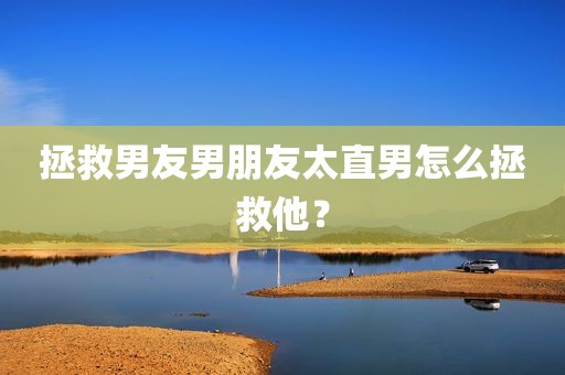 拯救男友男朋友太直男怎么拯救他？