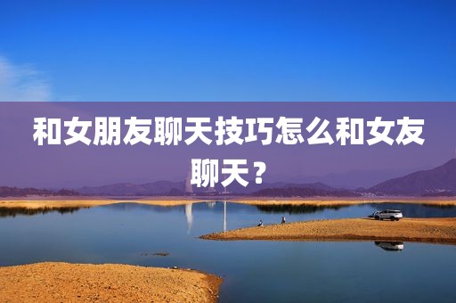 和女朋友聊天技巧怎么和女友聊天？