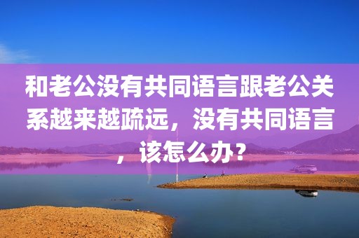 和老公没有共同语言跟老公关系越来越疏远，没有共同语言，该怎么办？