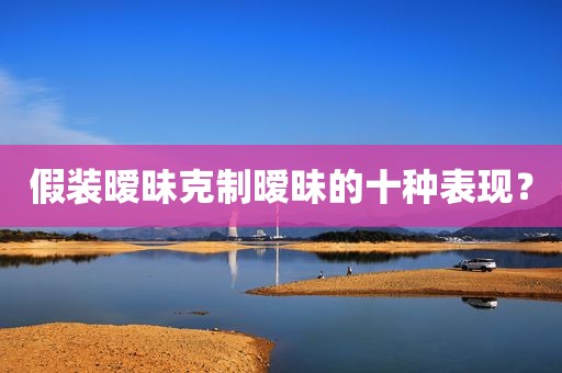 假装暧昧克制暧昧的十种表现？