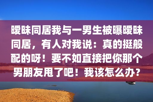 暧昧同居我与一男生被曝暧昧同居，有人对我说：真的挺般配的呀！要不如直接把你那个男朋友甩了吧！我该怎么办？