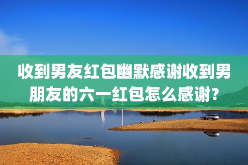 收到男友红包幽默感谢收到男朋友的六一红包怎么感谢？