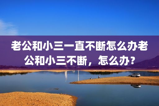 老公和小三一直不断怎么办老公和小三不断，怎么办？