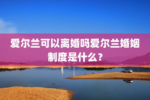 爱尔兰可以离婚吗爱尔兰婚姻制度是什么？
