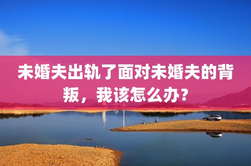 未婚夫出轨了面对未婚夫的背叛，我该怎么办？