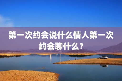第一次约会说什么情人第一次约会聊什么？