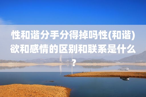 性和谐分手分得掉吗性(和谐)欲和感情的区别和联系是什么？