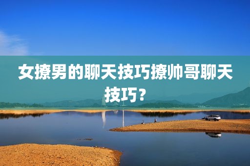 女撩男的聊天技巧撩帅哥聊天技巧？