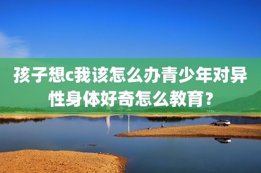 孩子想c我该怎么办青少年对异性身体好奇怎么教育？