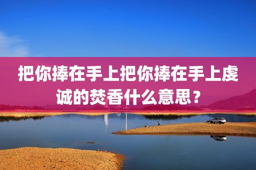 把你捧在手上把你捧在手上虔诚的焚香什么意思？