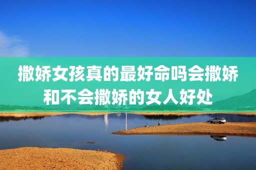 撒娇女孩真的最好命吗会撒娇和不会撒娇的女人好处