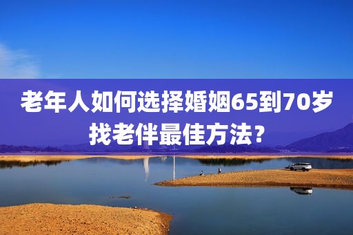 老年人如何选择婚姻65到70岁找老伴最佳方法？