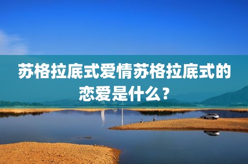 苏格拉底式爱情苏格拉底式的恋爱是什么？