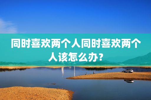 同时喜欢两个人同时喜欢两个人该怎么办？