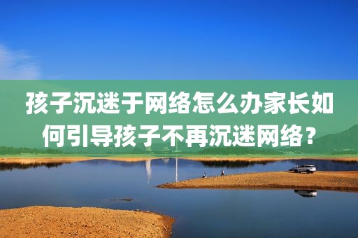 孩子沉迷于网络怎么办家长如何引导孩子不再沉迷网络？