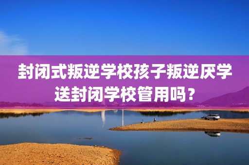 封闭式叛逆学校孩子叛逆厌学送封闭学校管用吗？