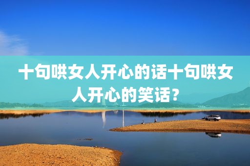 十句哄女人开心的话十句哄女人开心的笑话？