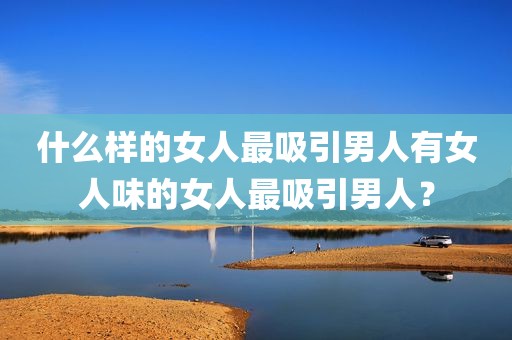 什么样的女人最吸引男人有女人味的女人最吸引男人？