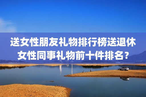送女性朋友礼物排行榜送退休女性同事礼物前十件排名？