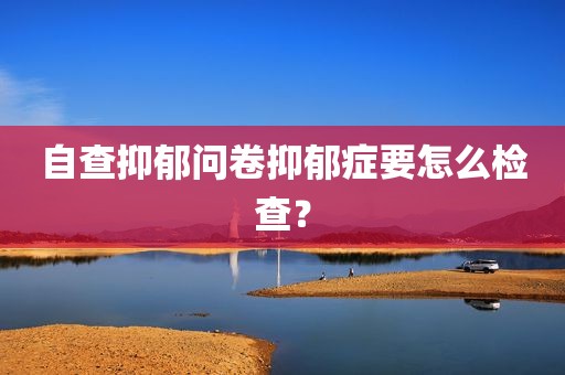 自查抑郁问卷抑郁症要怎么检查？