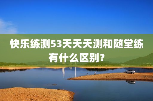 快乐练测53天天天测和随堂练有什么区别？