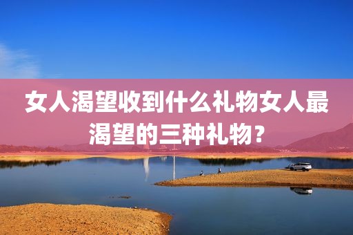 女人渴望收到什么礼物女人最渴望的三种礼物？