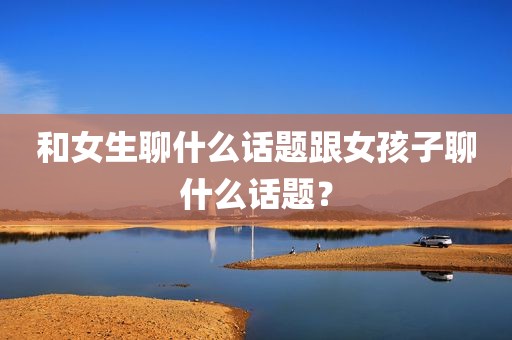 和女生聊什么话题跟女孩子聊什么话题？