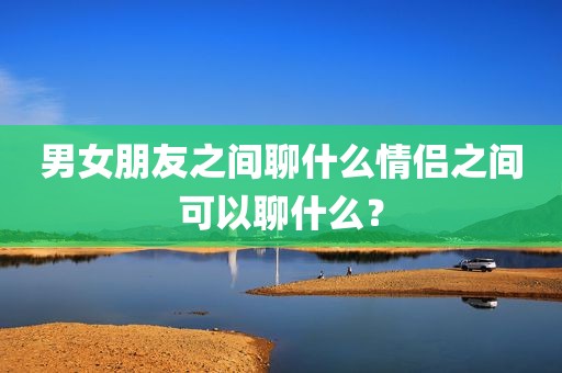 男女朋友之间聊什么情侣之间可以聊什么？