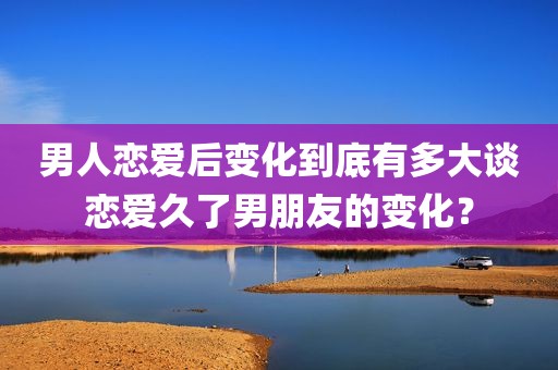 男人恋爱后变化到底有多大谈恋爱久了男朋友的变化？