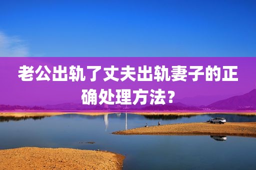 老公出轨了丈夫出轨妻子的正确处理方法？