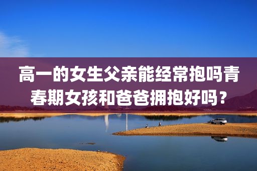 高一的女生父亲能经常抱吗青春期女孩和爸爸拥抱好吗？
