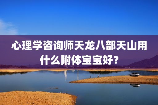 心理学咨询师天龙八部天山用什么附体宝宝好？