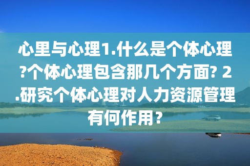 心里与心理1.什么是个体心理?个体心理包含那几个方面? 2.研究个体心理对人力资源管理有何作用？