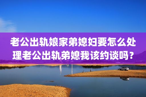 老公出轨娘家弟媳妇要怎么处理老公出轨弟媳我该约谈吗？