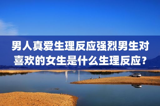 男人真爱生理反应强烈男生对喜欢的女生是什么生理反应？