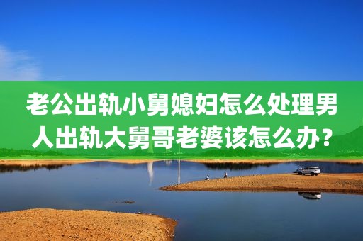 老公出轨小舅媳妇怎么处理男人出轨大舅哥老婆该怎么办？