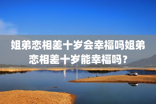 姐弟恋相差十岁会幸福吗姐弟恋相差十岁能幸福吗？