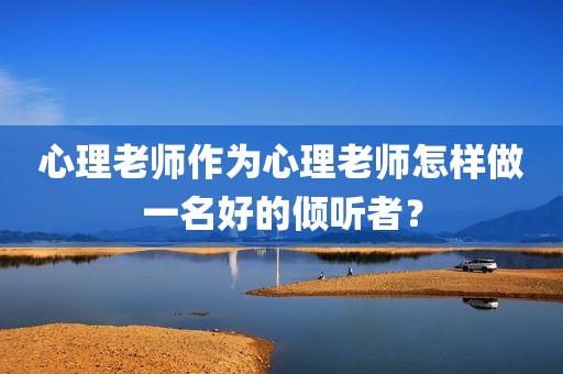 心理老师作为心理老师怎样做一名好的倾听者？