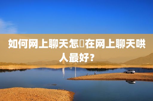 如何网上聊天怎麼在网上聊天哄人最好？