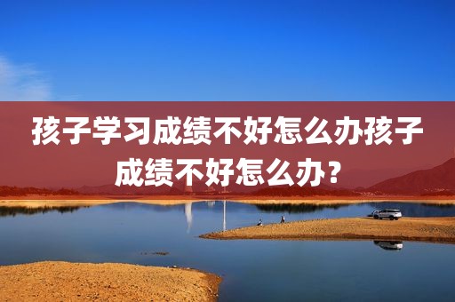 孩子学习成绩不好怎么办孩子成绩不好怎么办？